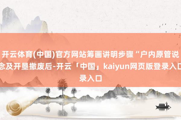 开云体育(中国)官方网站筹画讲明步骤“户内原管说念及开垦撤废后-开云「中国」kaiyun网页版登录入口