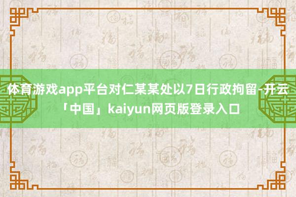 体育游戏app平台对仁某某处以7日行政拘留-开云「中国」kaiyun网页版登录入口